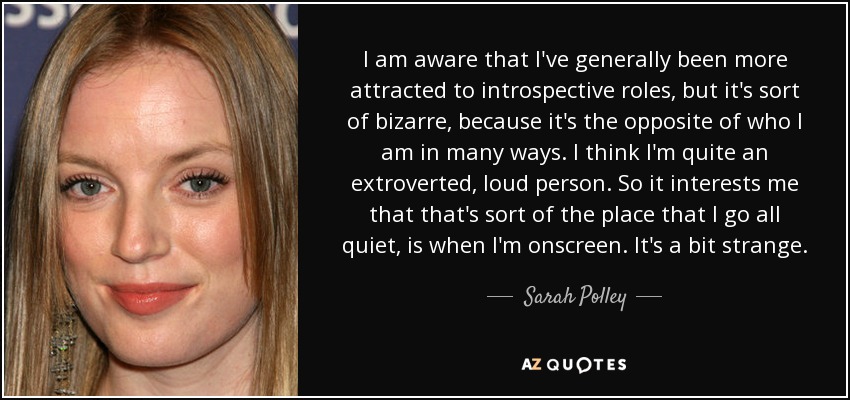 I am aware that I've generally been more attracted to introspective roles, but it's sort of bizarre, because it's the opposite of who I am in many ways. I think I'm quite an extroverted, loud person. So it interests me that that's sort of the place that I go all quiet, is when I'm onscreen. It's a bit strange. - Sarah Polley