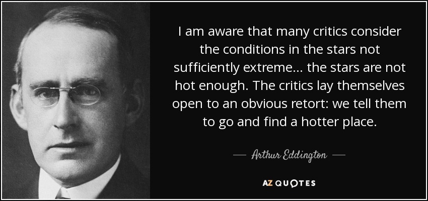 I am aware that many critics consider the conditions in the stars not sufficiently extreme . . . the stars are not hot enough. The critics lay themselves open to an obvious retort: we tell them to go and find a hotter place. - Arthur Eddington