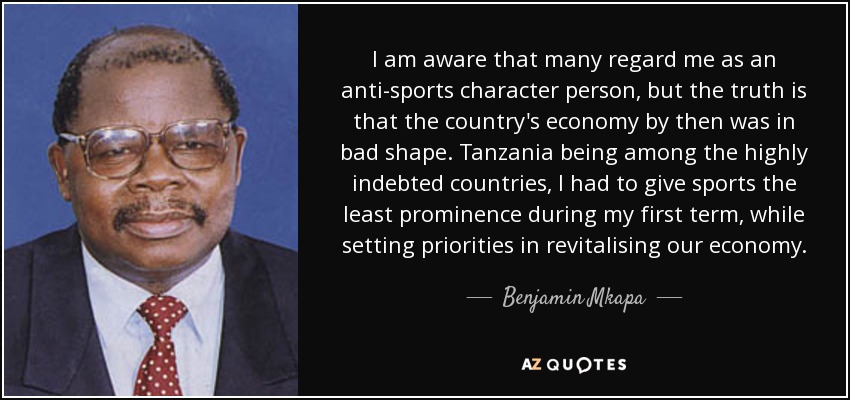 I am aware that many regard me as an anti-sports character person, but the truth is that the country's economy by then was in bad shape. Tanzania being among the highly indebted countries, I had to give sports the least prominence during my first term, while setting priorities in revitalising our economy. - Benjamin Mkapa