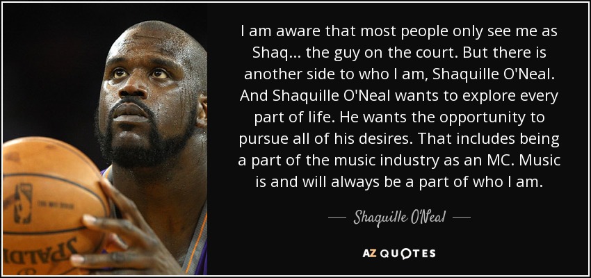I am aware that most people only see me as Shaq... the guy on the court. But there is another side to who I am, Shaquille O'Neal. And Shaquille O'Neal wants to explore every part of life. He wants the opportunity to pursue all of his desires. That includes being a part of the music industry as an MC. Music is and will always be a part of who I am. - Shaquille O'Neal