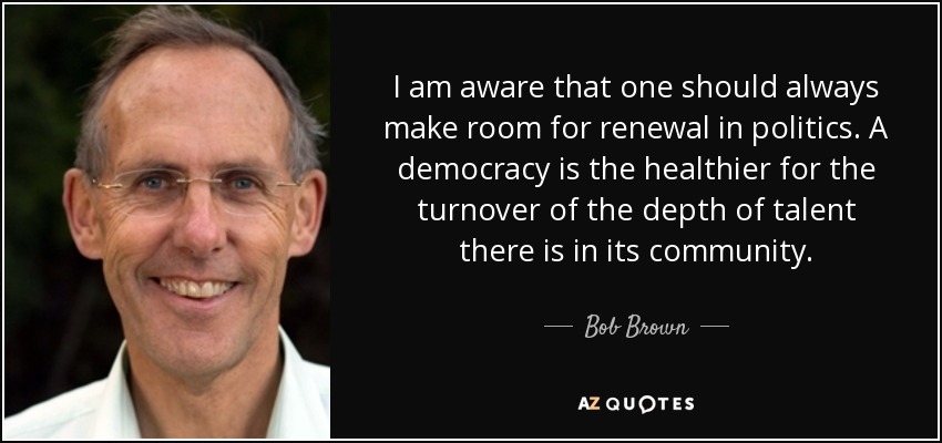 I am aware that one should always make room for renewal in politics. A democracy is the healthier for the turnover of the depth of talent there is in its community. - Bob Brown