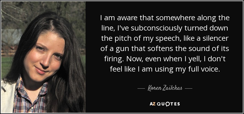 I am aware that somewhere along the line, I've subconsciously turned down the pitch of my speech, like a silencer of a gun that softens the sound of its firing. Now, even when I yell, I don't feel like I am using my full voice. - Koren Zailckas