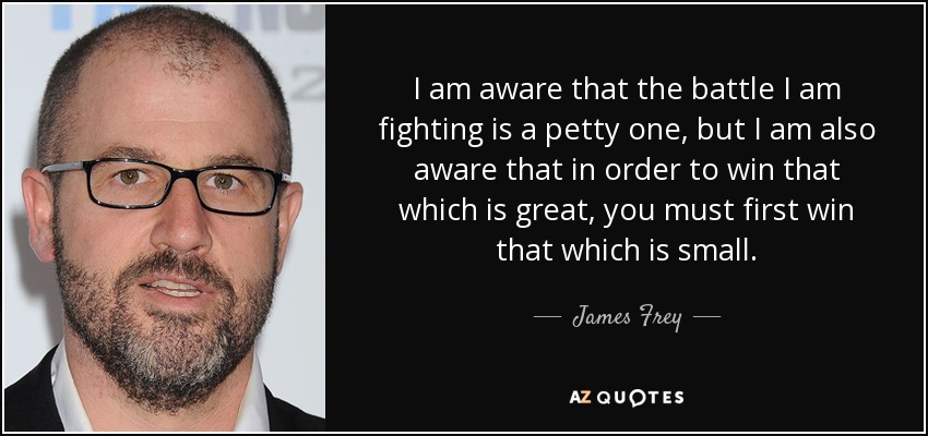 I am aware that the battle I am fighting is a petty one, but I am also aware that in order to win that which is great, you must first win that which is small. - James Frey