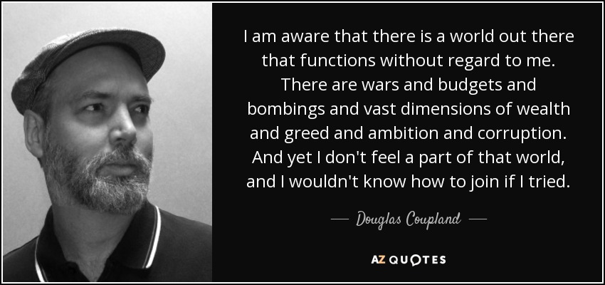 I am aware that there is a world out there that functions without regard to me. There are wars and budgets and bombings and vast dimensions of wealth and greed and ambition and corruption. And yet I don't feel a part of that world, and I wouldn't know how to join if I tried. - Douglas Coupland