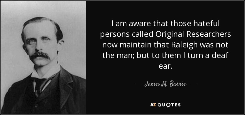 I am aware that those hateful persons called Original Researchers now maintain that Raleigh was not the man; but to them I turn a deaf ear. - James M. Barrie