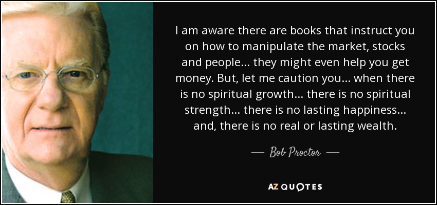I am aware there are books that instruct you on how to manipulate the market, stocks and people... they might even help you get money. But, let me caution you... when there is no spiritual growth... there is no spiritual strength... there is no lasting happiness... and, there is no real or lasting wealth. - Bob Proctor