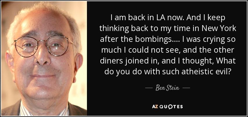 I am back in LA now. And I keep thinking back to my time in New York after the bombings.... I was crying so much I could not see, and the other diners joined in, and I thought, What do you do with such atheistic evil? - Ben Stein