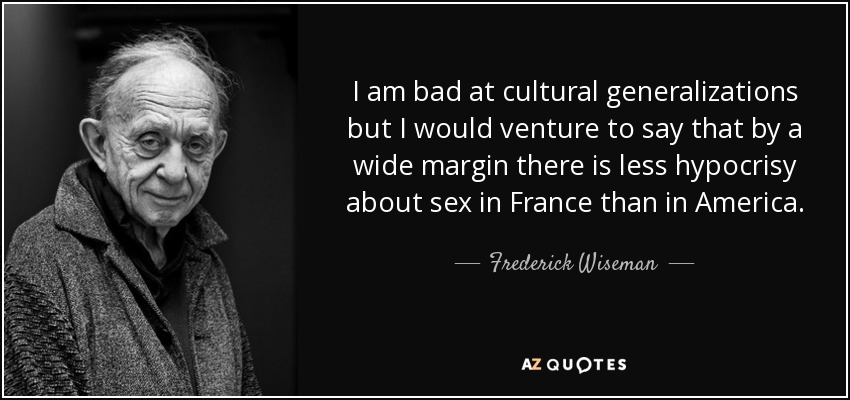 I am bad at cultural generalizations but I would venture to say that by a wide margin there is less hypocrisy about sex in France than in America. - Frederick Wiseman