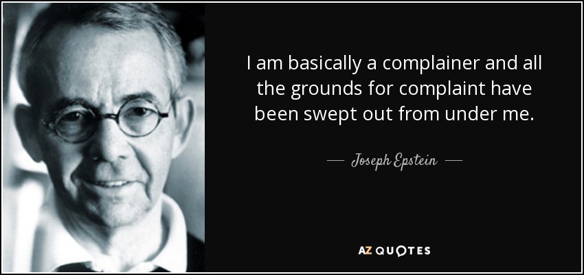 I am basically a complainer and all the grounds for complaint have been swept out from under me. - Joseph Epstein
