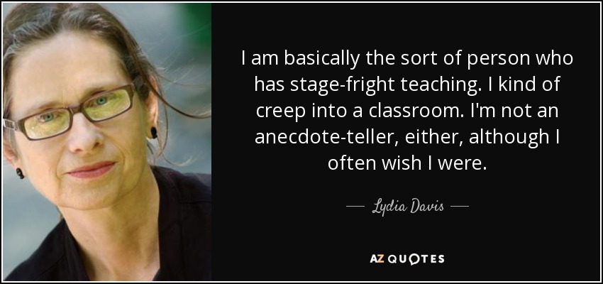 I am basically the sort of person who has stage-fright teaching. I kind of creep into a classroom. I'm not an anecdote-teller, either, although I often wish I were. - Lydia Davis