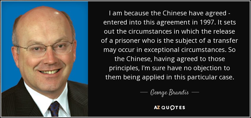 I am because the Chinese have agreed - entered into this agreement in 1997. It sets out the circumstances in which the release of a prisoner who is the subject of a transfer may occur in exceptional circumstances. So the Chinese, having agreed to those principles, I'm sure have no objection to them being applied in this particular case. - George Brandis