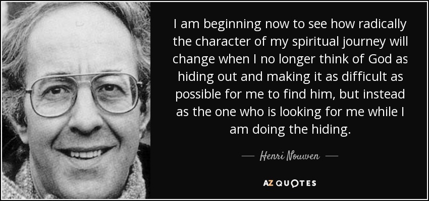 I am beginning now to see how radically the character of my spiritual journey will change when I no longer think of God as hiding out and making it as difficult as possible for me to find him, but instead as the one who is looking for me while I am doing the hiding. - Henri Nouwen