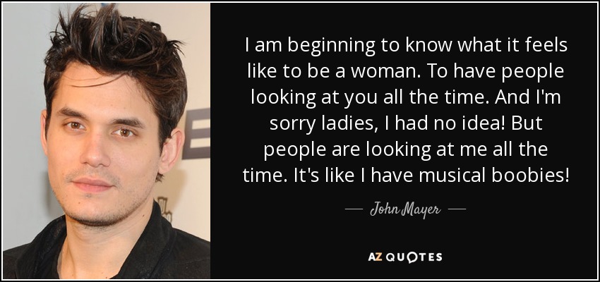I am beginning to know what it feels like to be a woman. To have people looking at you all the time. And I'm sorry ladies, I had no idea! But people are looking at me all the time. It's like I have musical boobies! - John Mayer