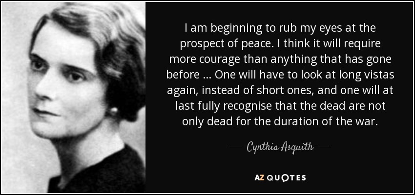 I am beginning to rub my eyes at the prospect of peace. I think it will require more courage than anything that has gone before … One will have to look at long vistas again, instead of short ones, and one will at last fully recognise that the dead are not only dead for the duration of the war. - Cynthia Asquith