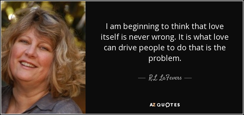 I am beginning to think that love itself is never wrong. It is what love can drive people to do that is the problem. - R.L. LaFevers