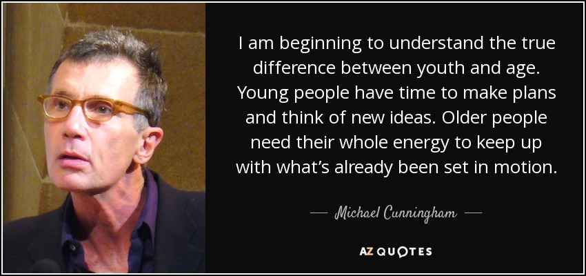 I am beginning to understand the true difference between youth and age. Young people have time to make plans and think of new ideas. Older people need their whole energy to keep up with what’s already been set in motion. - Michael Cunningham