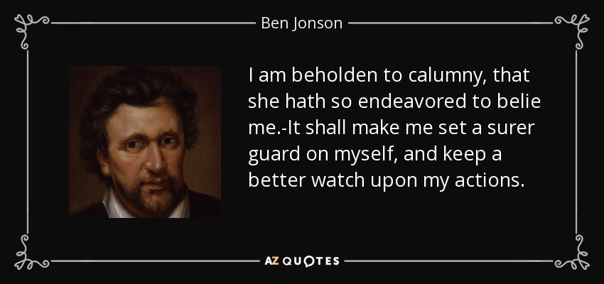 I am beholden to calumny, that she hath so endeavored to belie me.-It shall make me set a surer guard on myself, and keep a better watch upon my actions. - Ben Jonson
