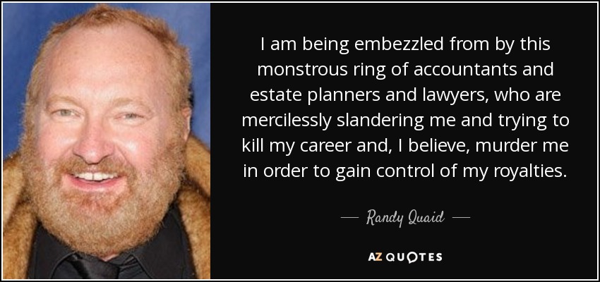 I am being embezzled from by this monstrous ring of accountants and estate planners and lawyers, who are mercilessly slandering me and trying to kill my career and, I believe, murder me in order to gain control of my royalties. - Randy Quaid