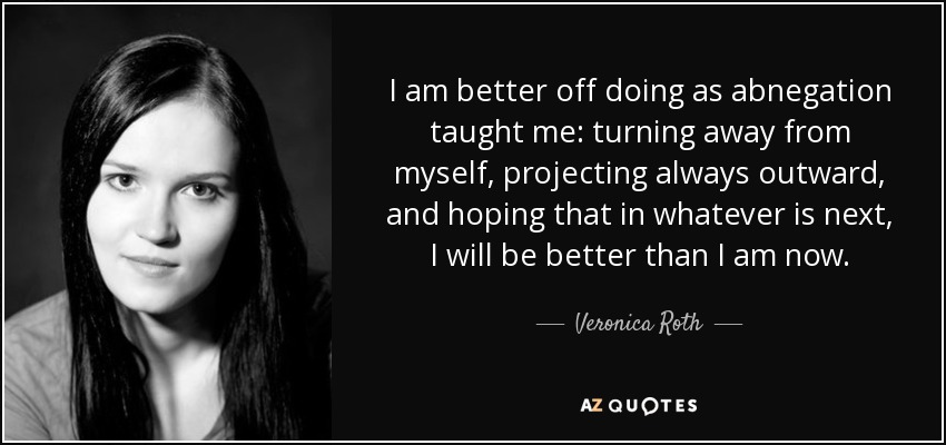 I am better off doing as abnegation taught me: turning away from myself, projecting always outward, and hoping that in whatever is next, I will be better than I am now. - Veronica Roth