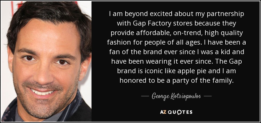 I am beyond excited about my partnership with Gap Factory stores because they provide affordable, on-trend, high quality fashion for people of all ages. I have been a fan of the brand ever since I was a kid and have been wearing it ever since. The Gap brand is iconic like apple pie and I am honored to be a party of the family. - George Kotsiopoulos
