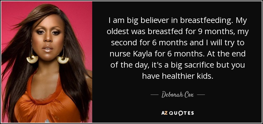 I am big believer in breastfeeding. My oldest was breastfed for 9 months, my second for 6 months and I will try to nurse Kayla for 6 months. At the end of the day, it's a big sacrifice but you have healthier kids. - Deborah Cox