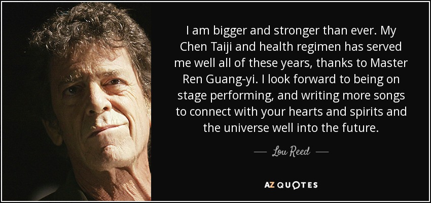 I am bigger and stronger than ever. My Chen Taiji and health regimen has served me well all of these years, thanks to Master Ren Guang-yi. I look forward to being on stage performing, and writing more songs to connect with your hearts and spirits and the universe well into the future. - Lou Reed