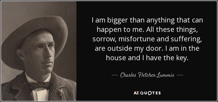 I am bigger than anything that can happen to me. All these things, sorrow, misfortune and suffering, are outside my door. I am in the house and I have the key. - Charles Fletcher Lummis