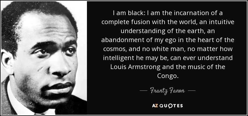 I am black: I am the incarnation of a complete fusion with the world, an intuitive understanding of the earth, an abandonment of my ego in the heart of the cosmos, and no white man, no matter how intelligent he may be, can ever understand Louis Armstrong and the music of the Congo. - Frantz Fanon