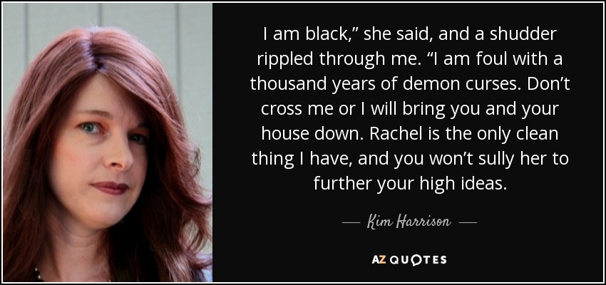 I am black,” she said, and a shudder rippled through me. “I am foul with a thousand years of demon curses. Don’t cross me or I will bring you and your house down. Rachel is the only clean thing I have, and you won’t sully her to further your high ideas. - Kim Harrison