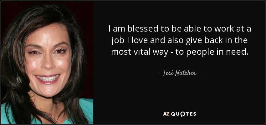 I am blessed to be able to work at a job I love and also give back in the most vital way - to people in need. - Teri Hatcher