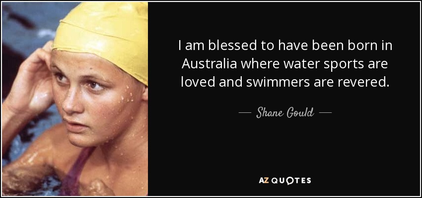 I am blessed to have been born in Australia where water sports are loved and swimmers are revered. - Shane Gould