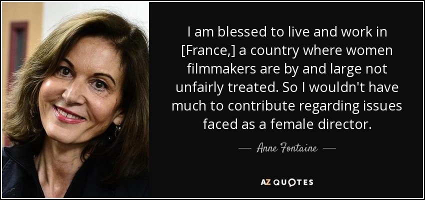 I am blessed to live and work in [France,] a country where women filmmakers are by and large not unfairly treated. So I wouldn't have much to contribute regarding issues faced as a female director. - Anne Fontaine