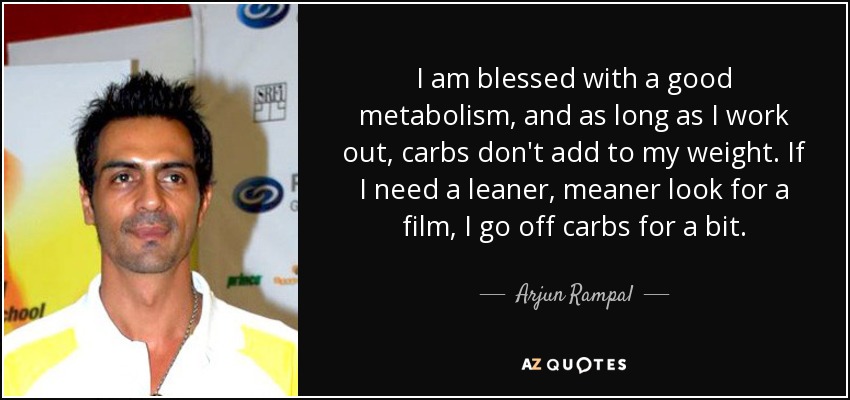 I am blessed with a good metabolism, and as long as I work out, carbs don't add to my weight. If I need a leaner, meaner look for a film, I go off carbs for a bit. - Arjun Rampal