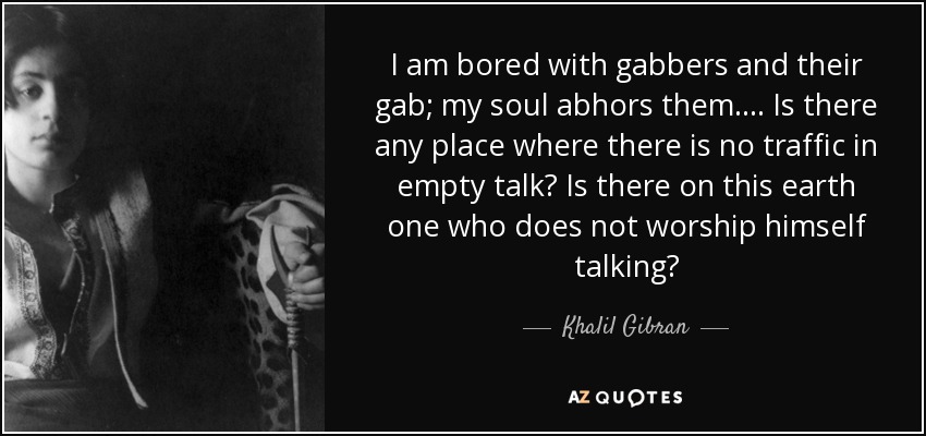 I am bored with gabbers and their gab; my soul abhors them. . . . Is there any place where there is no traffic in empty talk? Is there on this earth one who does not worship himself talking? - Khalil Gibran