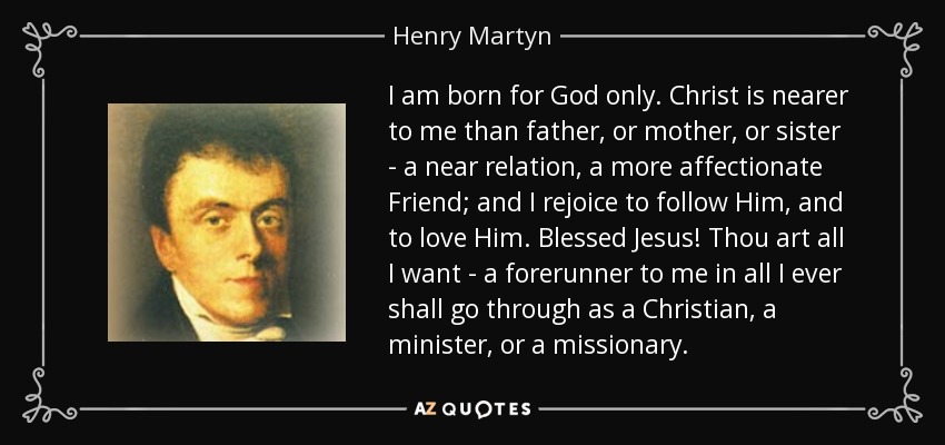 I am born for God only. Christ is nearer to me than father, or mother, or sister - a near relation, a more affectionate Friend; and I rejoice to follow Him, and to love Him. Blessed Jesus! Thou art all I want - a forerunner to me in all I ever shall go through as a Christian, a minister, or a missionary. - Henry Martyn