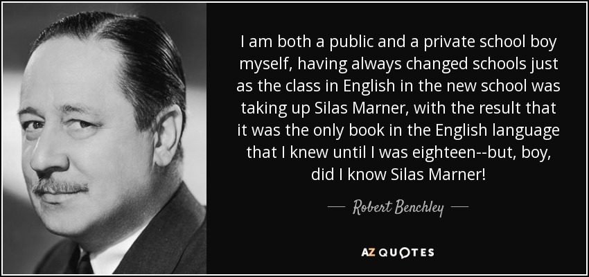 I am both a public and a private school boy myself, having always changed schools just as the class in English in the new school was taking up Silas Marner, with the result that it was the only book in the English language that I knew until I was eighteen--but, boy, did I know Silas Marner! - Robert Benchley