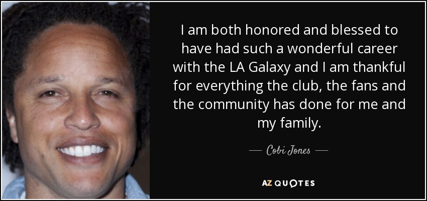I am both honored and blessed to have had such a wonderful career with the LA Galaxy and I am thankful for everything the club, the fans and the community has done for me and my family. - Cobi Jones