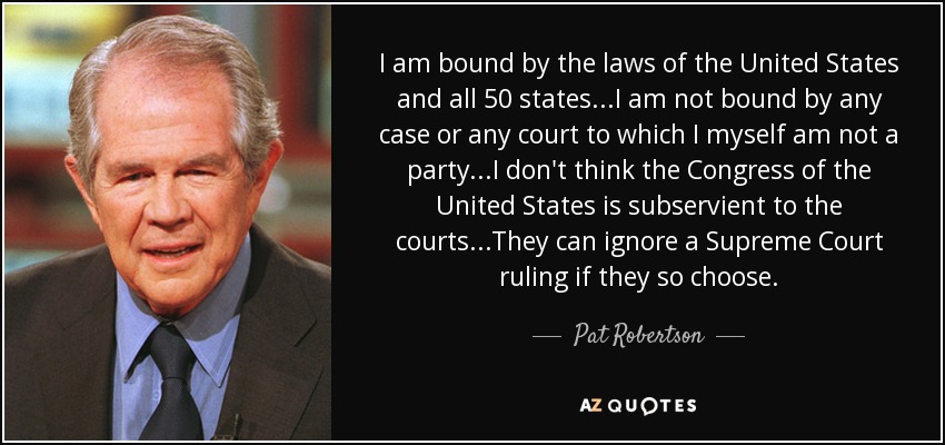 I am bound by the laws of the United States and all 50 states...I am not bound by any case or any court to which I myself am not a party...I don't think the Congress of the United States is subservient to the courts...They can ignore a Supreme Court ruling if they so choose. - Pat Robertson