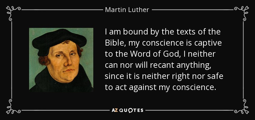 I am bound by the texts of the Bible, my conscience is captive to the Word of God, I neither can nor will recant anything, since it is neither right nor safe to act against my conscience. - Martin Luther