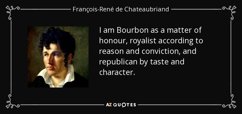 I am Bourbon as a matter of honour, royalist according to reason and conviction, and republican by taste and character. - François-René de Chateaubriand