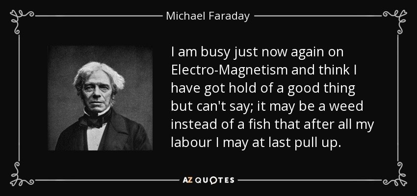 I am busy just now again on Electro-Magnetism and think I have got hold of a good thing but can't say; it may be a weed instead of a fish that after all my labour I may at last pull up. - Michael Faraday