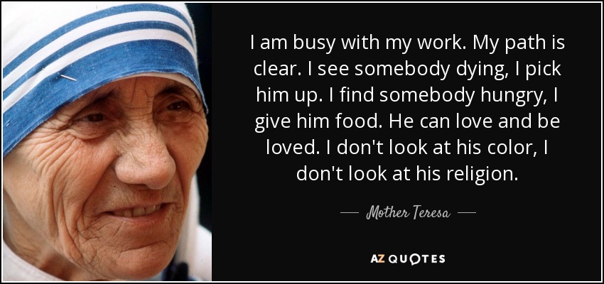I am busy with my work. My path is clear. I see somebody dying, I pick him up. I find somebody hungry, I give him food. He can love and be loved. I don't look at his color, I don't look at his religion. - Mother Teresa