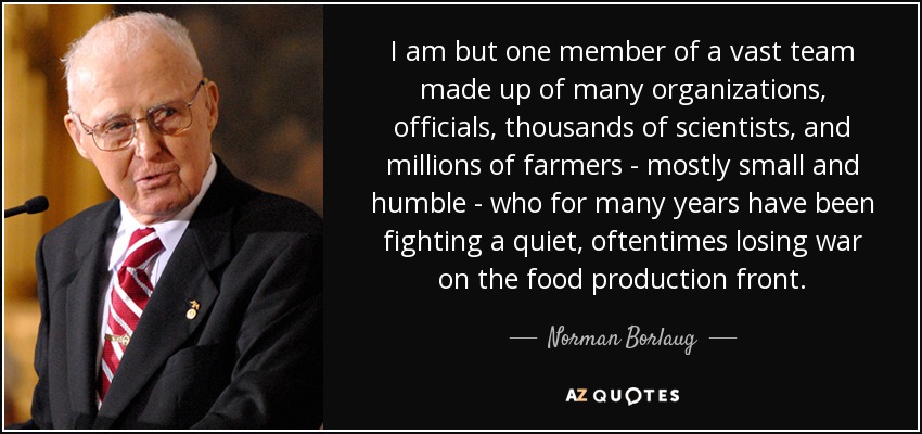 I am but one member of a vast team made up of many organizations, officials, thousands of scientists, and millions of farmers - mostly small and humble - who for many years have been fighting a quiet, oftentimes losing war on the food production front. - Norman Borlaug