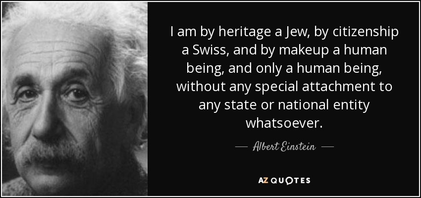 I am by heritage a Jew, by citizenship a Swiss, and by makeup a human being, and only a human being, without any special attachment to any state or national entity whatsoever. - Albert Einstein