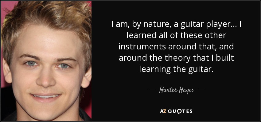 I am, by nature, a guitar player... I learned all of these other instruments around that, and around the theory that I built learning the guitar. - Hunter Hayes