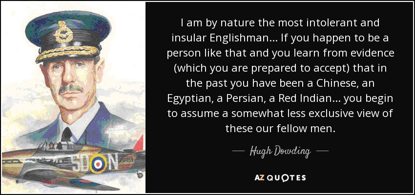 I am by nature the most intolerant and insular Englishman... If you happen to be a person like that and you learn from evidence (which you are prepared to accept) that in the past you have been a Chinese, an Egyptian, a Persian, a Red Indian... you begin to assume a somewhat less exclusive view of these our fellow men. - Hugh Dowding, 1st Baron Dowding