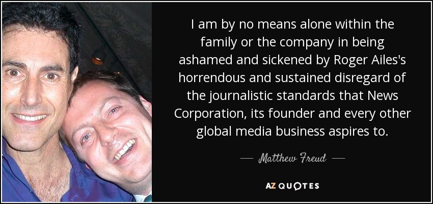 I am by no means alone within the family or the company in being ashamed and sickened by Roger Ailes's horrendous and sustained disregard of the journalistic standards that News Corporation, its founder and every other global media business aspires to. - Matthew Freud