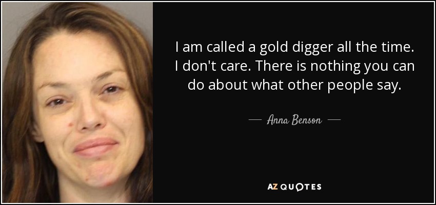 I am called a gold digger all the time. I don't care. There is nothing you can do about what other people say. - Anna Benson