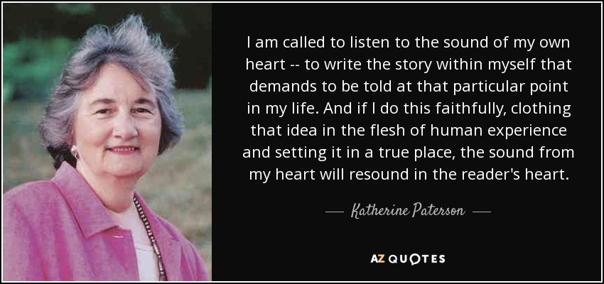 I am called to listen to the sound of my own heart -- to write the story within myself that demands to be told at that particular point in my life. And if I do this faithfully, clothing that idea in the flesh of human experience and setting it in a true place, the sound from my heart will resound in the reader's heart. - Katherine Paterson