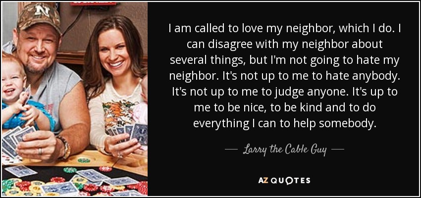 I am called to love my neighbor, which I do. I can disagree with my neighbor about several things, but I'm not going to hate my neighbor. It's not up to me to hate anybody. It's not up to me to judge anyone. It's up to me to be nice, to be kind and to do everything I can to help somebody. - Larry the Cable Guy